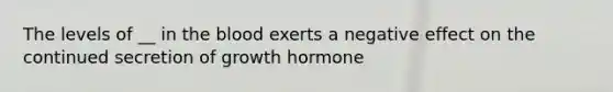 The levels of __ in the blood exerts a negative effect on the continued secretion of growth hormone