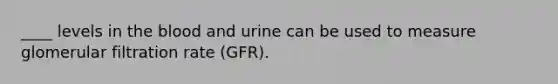 ____ levels in the blood and urine can be used to measure glomerular filtration rate (GFR).