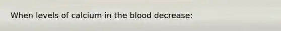 When levels of calcium in the blood decrease: