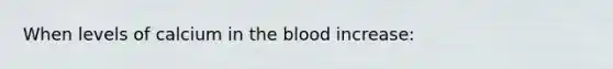 When levels of calcium in the blood increase: