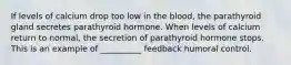 If levels of calcium drop too low in the blood, the parathyroid gland secretes parathyroid hormone. When levels of calcium return to normal, the secretion of parathyroid hormone stops. This is an example of __________ feedback humoral control.