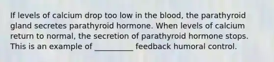 If levels of calcium drop too low in the blood, the parathyroid gland secretes parathyroid hormone. When levels of calcium return to normal, the secretion of parathyroid hormone stops. This is an example of __________ feedback humoral control.