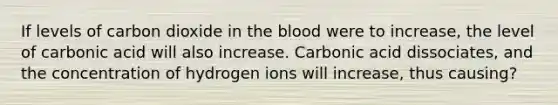 If levels of carbon dioxide in the blood were to increase, the level of carbonic acid will also increase. Carbonic acid dissociates, and the concentration of hydrogen ions will increase, thus causing?