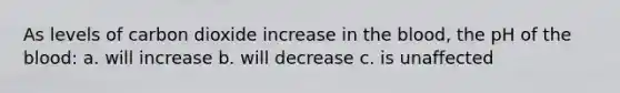 As levels of carbon dioxide increase in the blood, the pH of the blood: a. will increase b. will decrease c. is unaffected