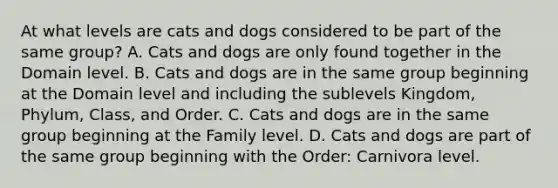 At what levels are cats and dogs considered to be part of the same group? A. Cats and dogs are only found together in the Domain level. B. Cats and dogs are in the same group beginning at the Domain level and including the sublevels Kingdom, Phylum, Class, and Order. C. Cats and dogs are in the same group beginning at the Family level. D. Cats and dogs are part of the same group beginning with the Order: Carnivora level.