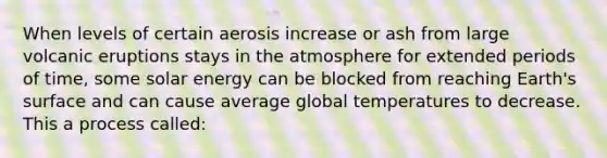 When levels of certain aerosis increase or ash from large volcanic eruptions stays in the atmosphere for extended periods of time, some solar energy can be blocked from reaching Earth's surface and can cause average global temperatures to decrease. This a process called: