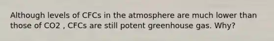 Although levels of CFCs in the atmosphere are much lower than those of CO2 , CFCs are still potent greenhouse gas. Why?