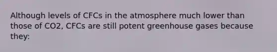 Although levels of CFCs in the atmosphere much lower than those of CO2, CFCs are still potent greenhouse gases because they: