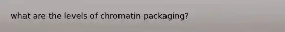 what are the levels of chromatin packaging?