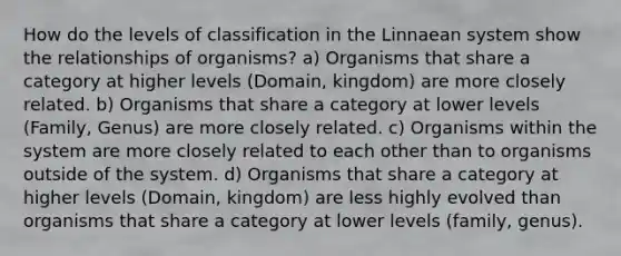 How do the levels of classification in the Linnaean system show the relationships of organisms? a) Organisms that share a category at higher levels (Domain, kingdom) are more closely related. b) Organisms that share a category at lower levels (Family, Genus) are more closely related. c) Organisms within the system are more closely related to each other than to organisms outside of the system. d) Organisms that share a category at higher levels (Domain, kingdom) are less highly evolved than organisms that share a category at lower levels (family, genus).