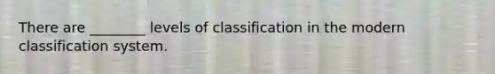 There are ________ levels of classification in the modern classification system.