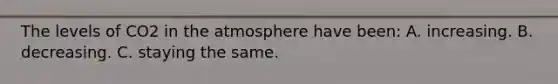 The levels of CO2 in the atmosphere have been: A. increasing. B. decreasing. C. staying the same.