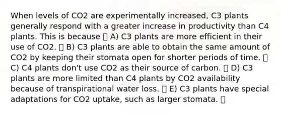 When levels of CO2 are experimentally increased, C3 plants generally respond with a greater increase in productivity than C4 plants. This is because A) C3 plants are more efficient in their use of CO2. B) C3 plants are able to obtain the same amount of CO2 by keeping their stomata open for shorter periods of time. C) C4 plants don't use CO2 as their source of carbon. D) C3 plants are more limited than C4 plants by CO2 availability because of transpirational water loss. E) C3 plants have special adaptations for CO2 uptake, such as larger stomata.