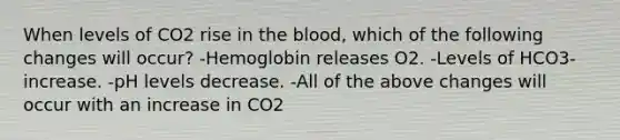 When levels of CO2 rise in the blood, which of the following changes will occur? -Hemoglobin releases O2. -Levels of HCO3- increase. -pH levels decrease. -All of the above changes will occur with an increase in CO2