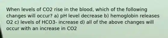 When levels of CO2 rise in the blood, which of the following changes will occur? a) pH level decrease b) hemoglobin releases O2 c) levels of HCO3- increase d) all of the above changes will occur with an increase in CO2