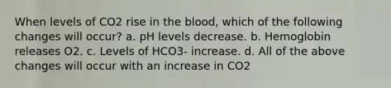 When levels of CO2 rise in the blood, which of the following changes will occur? a. pH levels decrease. b. Hemoglobin releases O2. c. Levels of HCO3- increase. d. All of the above changes will occur with an increase in CO2