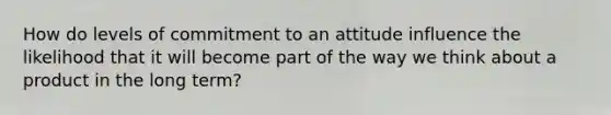 How do levels of commitment to an attitude influence the likelihood that it will become part of the way we think about a product in the long term?