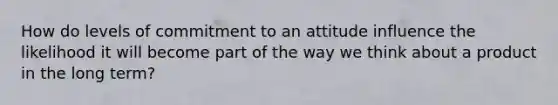 How do levels of commitment to an attitude influence the likelihood it will become part of the way we think about a product in the long term?