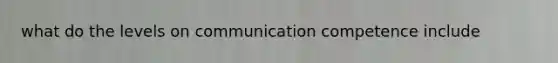 what do the levels on communication competence include