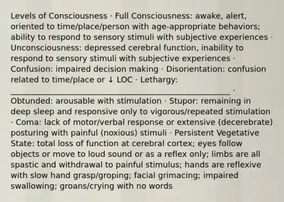 Levels of Consciousness · Full Consciousness: awake, alert, oriented to time/place/person with age-appropriate behaviors; ability to respond to sensory stimuli with subjective experiences · Unconsciousness: depressed cerebral function, inability to respond to sensory stimuli with subjective experiences · Confusion: impaired decision making · Disorientation: confusion related to time/place or ↓ LOC · Lethargy: _______________________________________________________ · Obtunded: arousable with stimulation · Stupor: remaining in deep sleep and responsive only to vigorous/repeated stimulation · Coma: lack of motor/verbal response or extensive (decerebrate) posturing with painful (noxious) stimuli · Persistent Vegetative State: total loss of function at cerebral cortex; eyes follow objects or move to loud sound or as a reflex only; limbs are all spastic and withdrawal to painful stimulus; hands are reflexive with slow hand grasp/groping; facial grimacing; impaired swallowing; groans/crying with no words