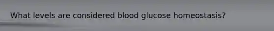 What levels are considered blood glucose homeostasis?