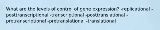 What are the levels of control of gene expression? -replicational -posttranscriptional -transcriptional -posttranslational -pretranscriptional -pretranslational -translational