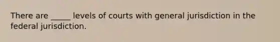 There are _____ levels of courts with general jurisdiction in the federal jurisdiction.