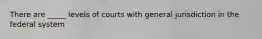 There are _____ levels of courts with general jurisdiction in the federal system