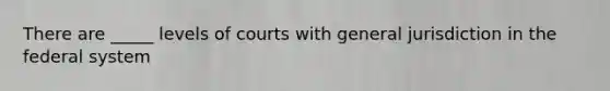 There are _____ levels of courts with general jurisdiction in the federal system