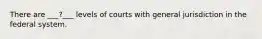 There are ___?___ levels of courts with general jurisdiction in the federal system.