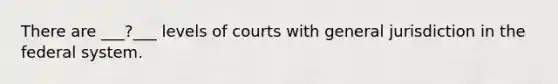 There are ___?___ levels of courts with general jurisdiction in the federal system.