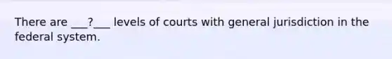 There are ___?___ levels of courts with general jurisdiction in the federal system.