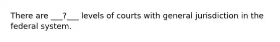 There are ___?___ levels of courts with general jurisdiction in the federal system.