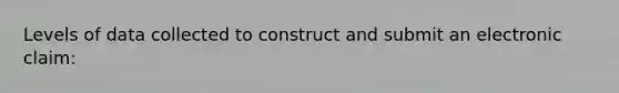 Levels of data collected to construct and submit an electronic claim: