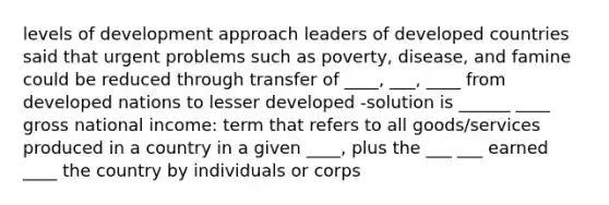 levels of development approach leaders of developed countries said that urgent problems such as poverty, disease, and famine could be reduced through transfer of ____, ___, ____ from developed nations to lesser developed -solution is ______ ____ gross national income: term that refers to all goods/services produced in a country in a given ____, plus the ___ ___ earned ____ the country by individuals or corps