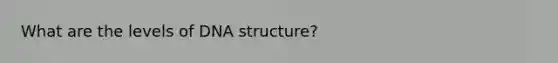 What are the levels of DNA structure?