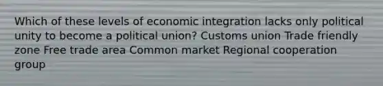 Which of these levels of economic integration lacks only political unity to become a political union? Customs union Trade friendly zone Free trade area Common market Regional cooperation group