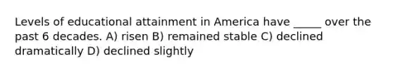 Levels of educational attainment in America have _____ over the past 6 decades. A) risen B) remained stable C) declined dramatically D) declined slightly