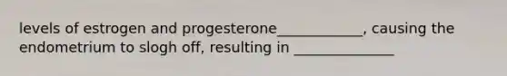 levels of estrogen and progesterone____________, causing the endometrium to slogh off, resulting in ______________