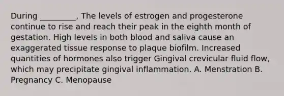 During _________, The levels of estrogen and progesterone continue to rise and reach their peak in the eighth month of gestation. High levels in both blood and saliva cause an exaggerated tissue response to plaque biofilm. Increased quantities of hormones also trigger Gingival crevicular fluid flow, which may precipitate gingival inflammation. A. Menstration B. Pregnancy C. Menopause