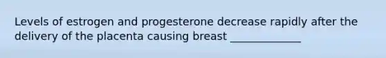 Levels of estrogen and progesterone decrease rapidly after the delivery of the placenta causing breast _____________