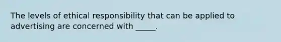 The levels of ethical responsibility that can be applied to advertising are concerned with _____.