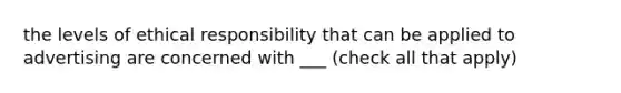 the levels of ethical responsibility that can be applied to advertising are concerned with ___ (check all that apply)