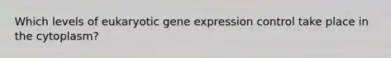 Which levels of eukaryotic gene expression control take place in the cytoplasm?