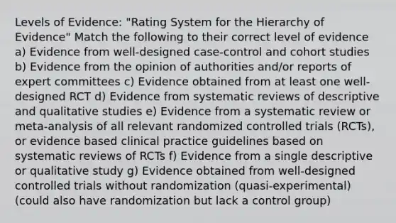 Levels of Evidence: "Rating System for the Hierarchy of Evidence" Match the following to their correct level of evidence a) Evidence from well-designed case-control and cohort studies b) Evidence from the opinion of authorities and/or reports of expert committees c) Evidence obtained from at least one well-designed RCT d) Evidence from systematic reviews of descriptive and qualitative studies e) Evidence from a systematic review or meta-analysis of all relevant randomized controlled trials (RCTs), or evidence based clinical practice guidelines based on systematic reviews of RCTs f) Evidence from a single descriptive or qualitative study g) Evidence obtained from well-designed controlled trials without randomization (quasi-experimental) (could also have randomization but lack a control group)