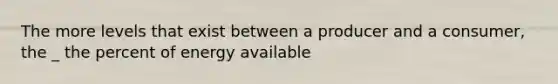 The more levels that exist between a producer and a consumer, the _ the percent of energy available