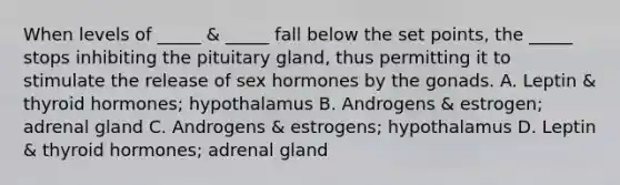 When levels of _____ & _____ fall below the set points, the _____ stops inhibiting the pituitary gland, thus permitting it to stimulate the release of sex hormones by the gonads. A. Leptin & thyroid hormones; hypothalamus B. Androgens & estrogen; adrenal gland C. Androgens & estrogens; hypothalamus D. Leptin & thyroid hormones; adrenal gland