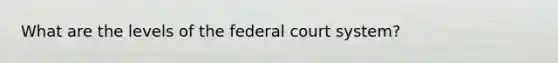 What are the levels of the federal court system?