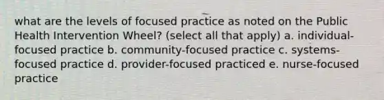 what are the levels of focused practice as noted on the Public Health Intervention Wheel? (select all that apply) a. individual-focused practice b. community-focused practice c. systems-focused practice d. provider-focused practiced e. nurse-focused practice