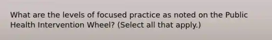 What are the levels of focused practice as noted on the Public Health Intervention Wheel? (Select all that apply.)